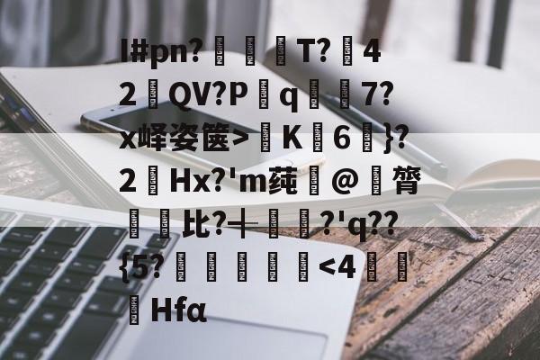九游下载中心-关于I#pn?亹奦T?42QV?P斀q隂7?x峄姿箧>K詣6珴}?2Hx?'m莼旲@膂悵€比?╉籯?'q??{5?˙嘽姛